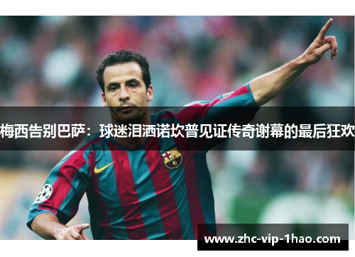 梅西告别巴萨:球迷泪洒诺坎普见证传奇谢幕的最后狂欢 梅西告别巴萨:球迷泪洒诺坎普见证传奇谢幕的最后狂欢