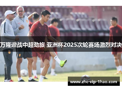 万隆迎战中超劲旅 亚洲杯2025次轮赛场激烈对决 万隆迎战中超劲旅 亚洲杯2025次轮赛场激烈对决