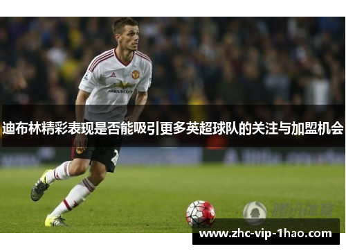 迪布林精彩表现是否能吸引更多英超球队的关注与加盟机会 迪布林精彩表现是否能吸引更多英超球队的关注与加盟机会