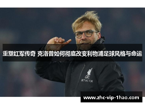 重塑红军传奇 克洛普如何彻底改变利物浦足球风格与命运 重塑红军传奇 克洛普如何彻底改变利物浦足球风格与命运
